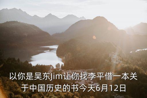 以你是吳東Jim讓你找李平借一本關(guān)于中國歷史的書今天6月12日