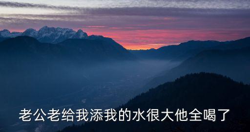 老公老給我添我的水很大他全喝了