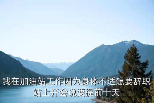 加油站辭職好后悔，我在加油站工作因?yàn)樯眢w不適想要辭職站上開(kāi)會(huì)說(shuō)要提前十天