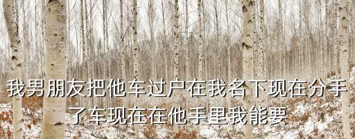 我男朋友把他車過戶在我名下現在分手了車現在在他手里我能要