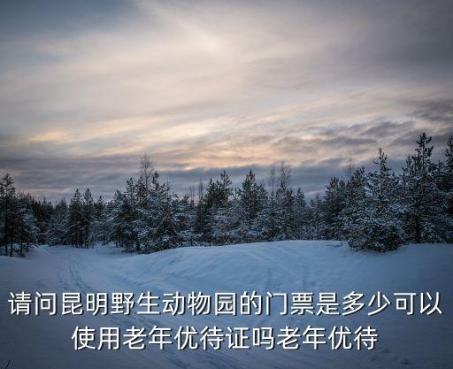 老年優(yōu)待證，請(qǐng)問(wèn)昆明野生動(dòng)物園的門(mén)票是多少可以使用老年優(yōu)待證嗎老年優(yōu)待