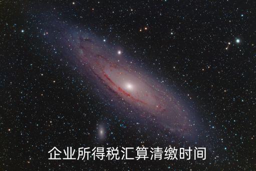 企業(yè)所得稅匯算清繳時(shí)間，企業(yè)所得稅匯算清繳時(shí)間