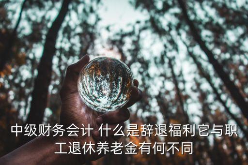 中級財務(wù)會計 什么是辭退福利它與職工退休養(yǎng)老金有何不同