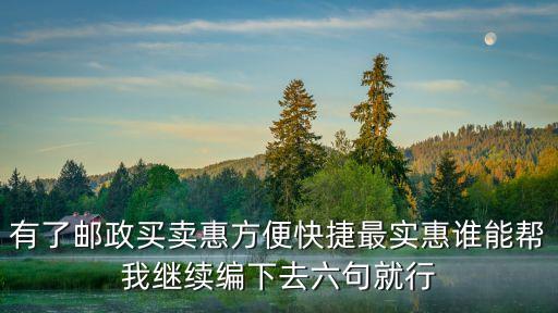 買(mǎi)賣(mài)惠，有了郵政買(mǎi)賣(mài)惠方便快捷最實(shí)惠誰(shuí)能幫我繼續(xù)編下去六句就行