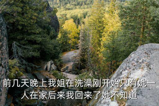 前幾天晚上我姐在洗澡剛開始只有她一人在家后來我回來了她不知道