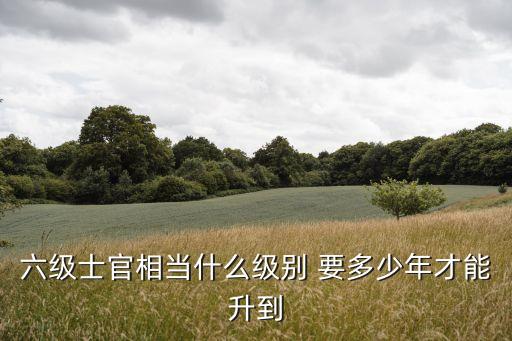 六級(jí)士官相當(dāng)什么級(jí)別 要多少年才能升到