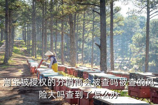 淘寶被授權的分銷商會被查嗎被查的風險大嗎查到了怎么辦