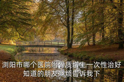 瀏陽市哪個醫(yī)院治骨質增生一次性治好知道的朋友麻煩告訴我下