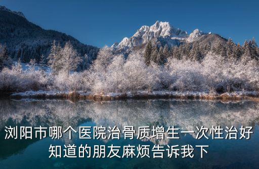 瀏陽市哪個醫(yī)院治骨質(zhì)增生一次性治好知道的朋友麻煩告訴我下