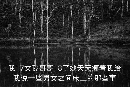 我17女我哥哥18了她天天纏著我給我說(shuō)一些男女之間床上的那些事