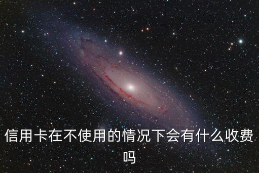 信用卡不用會產(chǎn)生費用嗎，信用卡在不使用的情況下會有什么收費嗎