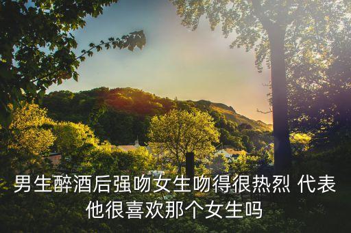 男生醉酒后強吻女生吻得很熱烈 代表他很喜歡那個女生嗎