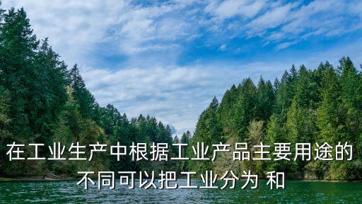 在工業(yè)生產中根據工業(yè)產品主要用途的不同可以把工業(yè)分為 和