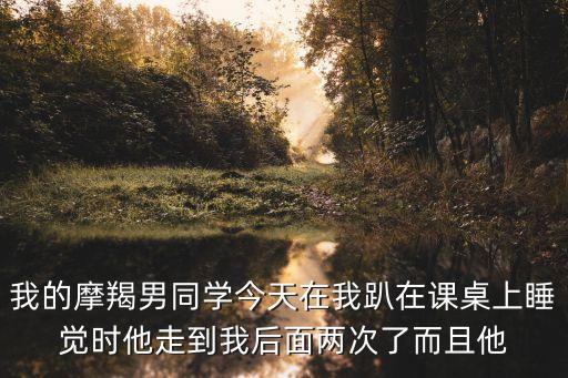 我的摩羯男同學(xué)今天在我趴在課桌上睡覺時(shí)他走到我后面兩次了而且他
