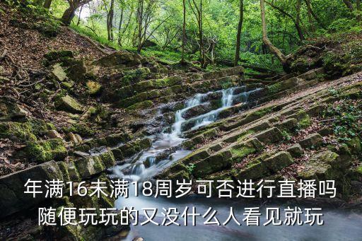 未成年直播，年滿16未滿18周歲可否進(jìn)行直播嗎隨便玩玩的又沒什么人看見就玩