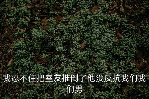我忍不住把室友推倒了他沒反抗我們我們男