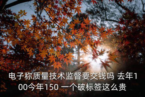 電子稱質(zhì)量技術(shù)監(jiān)督要交錢嗎 去年100今年150 一個破標簽這么貴