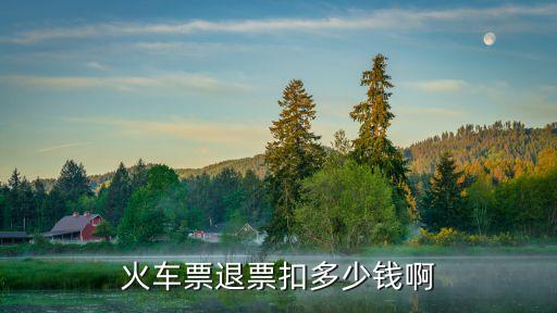 火車票退票要扣多少手續(xù)費(fèi)，火車票退票扣多少錢啊