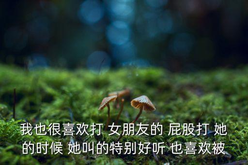 我也很喜歡打 女朋友的 屁股打 她的時(shí)候 她叫的特別好聽 也喜歡被