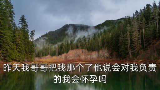 昨天我哥哥把我那個(gè)了他說會(huì)對(duì)我負(fù)責(zé)的我會(huì)懷孕嗎