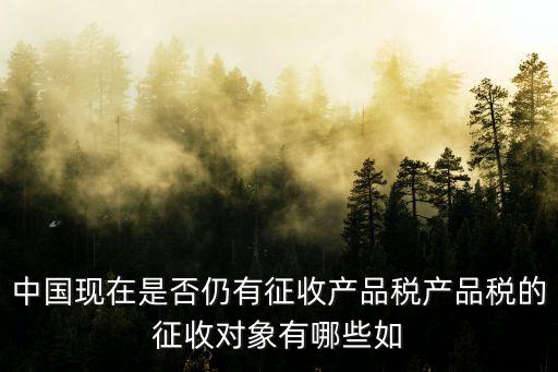 中國現(xiàn)在是否仍有征收產(chǎn)品稅產(chǎn)品稅的征收對象有哪些如