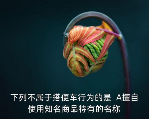 下列不屬于搭便車行為的是  A擅自使用知名商品特有的名稱
