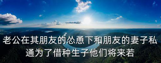 老公在其朋友的慫恿下和朋友的妻子私通為了借種生子他們將來若