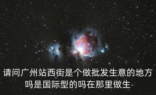 請問廣州站西街是個做批發(fā)生意的地方嗎是國際型的嗎在那里做生