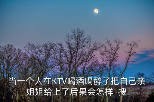 當(dāng)一個(gè)人在KTV喝酒喝醉了把自己親姐姐給上了后果會(huì)怎樣  搜