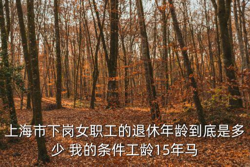 上海女性退休年齡，上海市下崗女職工的退休年齡到底是多少 我的條件工齡15年馬