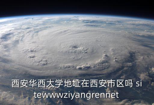 西安華西大學(xué)地址在西安市區(qū)嗎 sitewwwziyangrennet