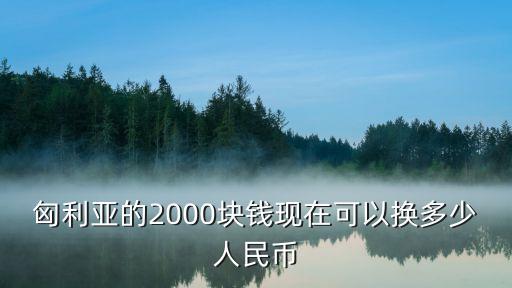 匈利亞，匈利亞的2000塊錢(qián)現(xiàn)在可以換多少人民幣