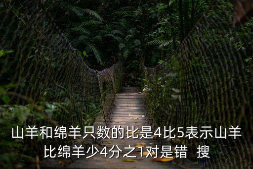 山羊和綿羊只數(shù)的比是4比5表示山羊比綿羊少4分之1對是錯  搜