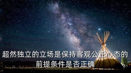 超然獨立的立場是保持客觀公正心態(tài)的前提條件是否正確