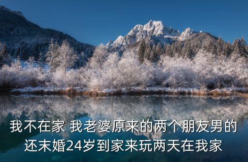 我老婆的朋友2，我不在家 我老婆原來的兩個朋友男的還末婚24歲到家來玩兩天在我家