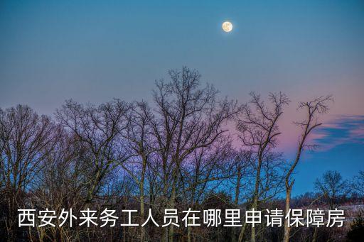 西安保障性住房，西安外來(lái)務(wù)工人員在哪里申請(qǐng)保障房