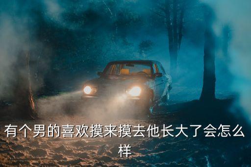 有個男的喜歡摸來摸去他長大了會怎么樣