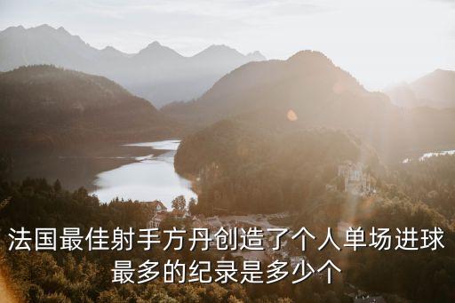 方丹，法國最佳射手方丹創(chuàng)造了個(gè)人單場(chǎng)進(jìn)球最多的紀(jì)錄是多少個(gè)
