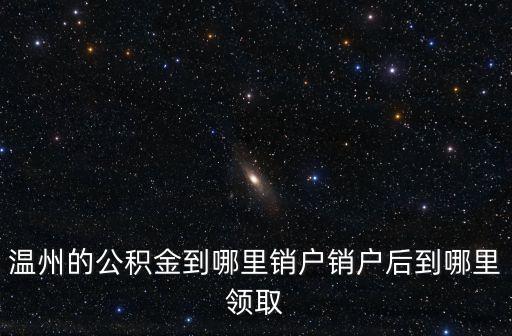 溫州的公積金到哪里銷戶銷戶后到哪里領取
