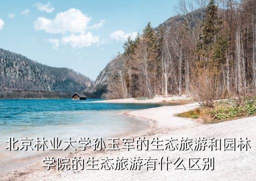 北京林業(yè)大學(xué)孫玉軍的生態(tài)旅游和園林學(xué)院的生態(tài)旅游有什么區(qū)別
