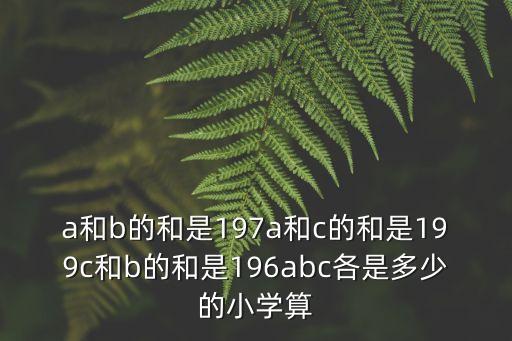 a和b的和是197a和c的和是199c和b的和是196abc各是多少的小學算