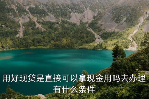 用好現(xiàn)貸是直接可以拿現(xiàn)金用嗎去辦理有什么條件