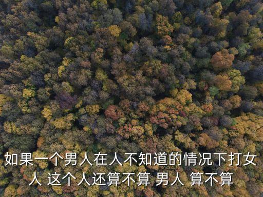 如果一個(gè)男人在人不知道的情況下打女人 這個(gè)人還算不算 男人 算不算