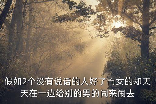 假如2個(gè)沒(méi)有說(shuō)話的人好了而女的卻天天在一邊給別的男的鬧來(lái)鬧去