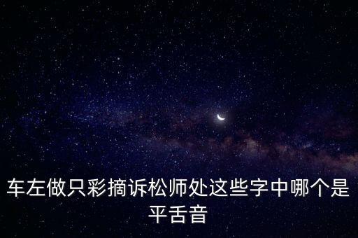 車左，車左做只彩摘訴松師處這些字中哪個(gè)是平舌音