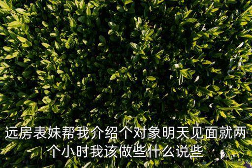 遠(yuǎn)房表妹幫我介紹個(gè)對(duì)象明天見面就兩個(gè)小時(shí)我該做些什么說些