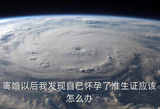 離婚后我懷孕了，離婚以后我發(fā)現(xiàn)自己懷孕了準生證應該怎么辦