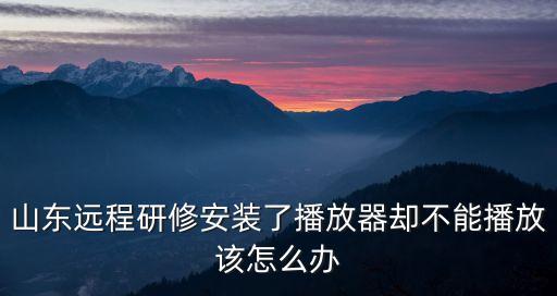 山東遠程研修安裝了播放器卻不能播放該怎么辦