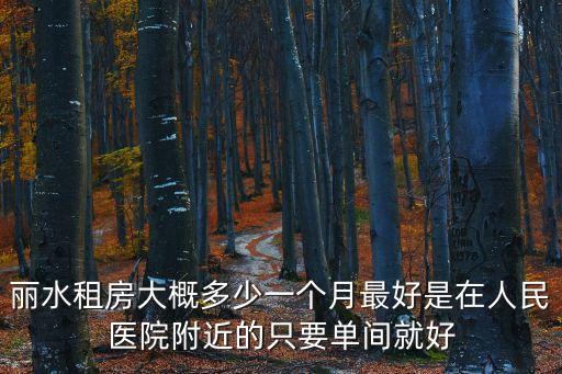麗水租房大概多少一個(gè)月最好是在人民醫(yī)院附近的只要單間就好