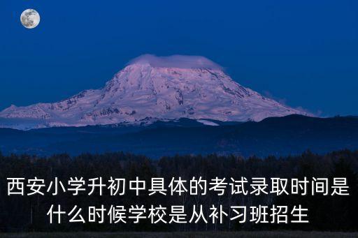 西安小學(xué)升初中具體的考試錄取時間是什么時候?qū)W校是從補習(xí)班招生